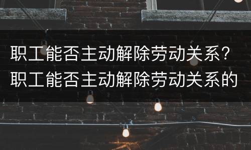 职工能否主动解除劳动关系? 职工能否主动解除劳动关系的情形