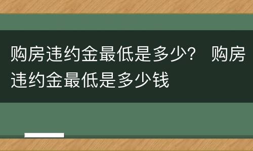 购房违约金最低是多少？ 购房违约金最低是多少钱