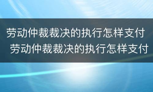 劳动仲裁裁决的执行怎样支付 劳动仲裁裁决的执行怎样支付费用