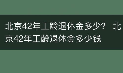 北京42年工龄退休金多少？ 北京42年工龄退休金多少钱