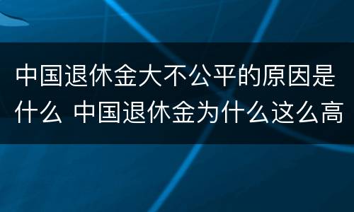 中国退休金大不公平的原因是什么 中国退休金为什么这么高