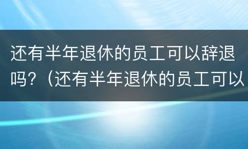 还有半年退休的员工可以辞退吗?（还有半年退休的员工可以辞退吗合法吗）