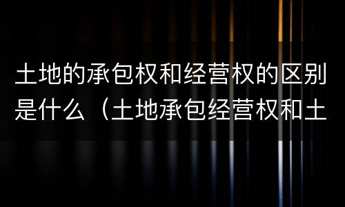 土地的承包权和经营权的区别是什么（土地承包经营权和土地经营权有什么区别?）