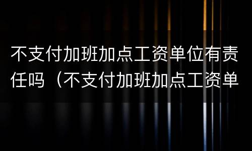 不支付加班加点工资单位有责任吗（不支付加班加点工资单位有责任吗怎么赔偿）
