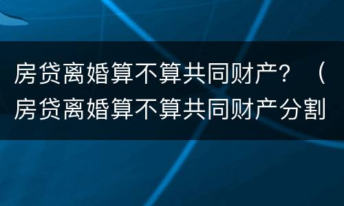 房贷离婚算不算共同财产？（房贷离婚算不算共同财产分割）