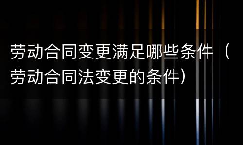 劳动合同变更满足哪些条件（劳动合同法变更的条件）