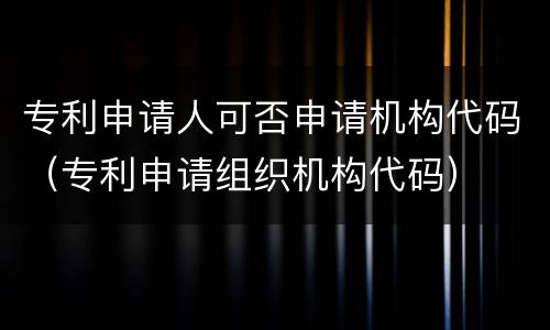 专利申请人可否申请机构代码（专利申请组织机构代码）