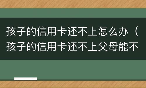 孩子的信用卡还不上怎么办（孩子的信用卡还不上父母能不管吗）