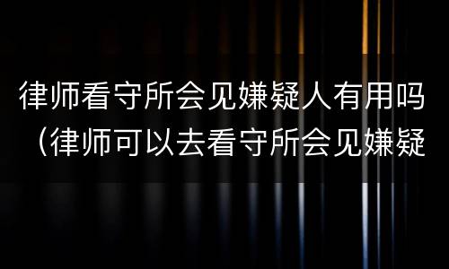 律师看守所会见嫌疑人有用吗（律师可以去看守所会见嫌疑人吗）