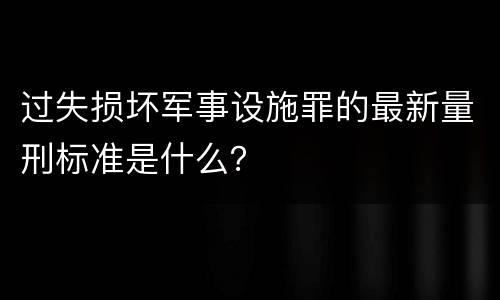 过失损坏军事设施罪的最新量刑标准是什么？