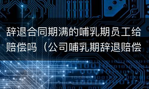 辞退合同期满的哺乳期员工给赔偿吗（公司哺乳期辞退赔偿）