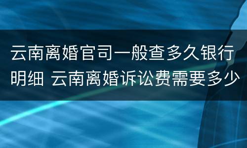 云南离婚官司一般查多久银行明细 云南离婚诉讼费需要多少