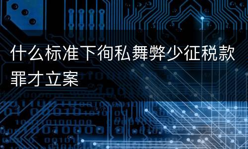 什么标准下徇私舞弊少征税款罪才立案