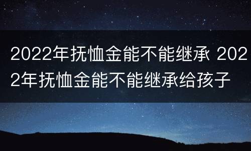 2022年抚恤金能不能继承 2022年抚恤金能不能继承给孩子