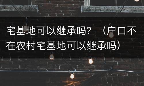 宅基地可以继承吗？（户口不在农村宅基地可以继承吗）