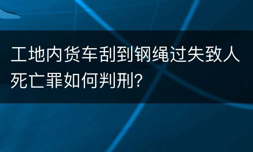 工地内货车刮到钢绳过失致人死亡罪如何判刑？