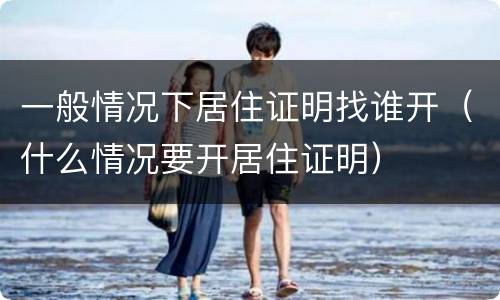 一般情况下居住证明找谁开（什么情况要开居住证明）