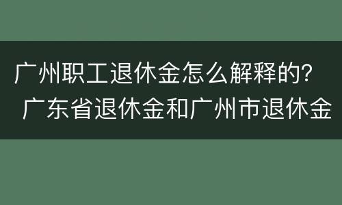 广州职工退休金怎么解释的？ 广东省退休金和广州市退休金