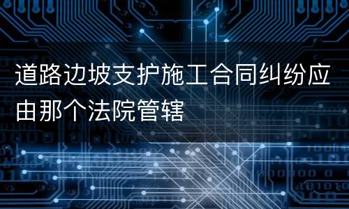 道路边坡支护施工合同纠纷应由那个法院管辖