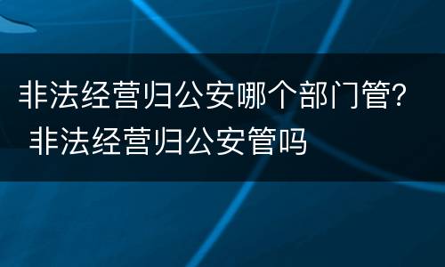 非法经营归公安哪个部门管？ 非法经营归公安管吗