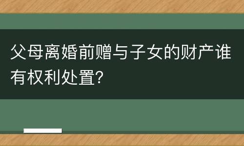 父母离婚前赠与子女的财产谁有权利处置？