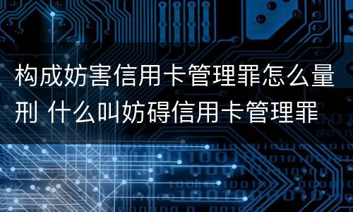 构成妨害信用卡管理罪怎么量刑 什么叫妨碍信用卡管理罪
