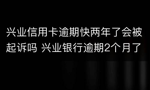 兴业信用卡逾期快两年了会被起诉吗 兴业银行逾期2个月了被起诉了怎么办