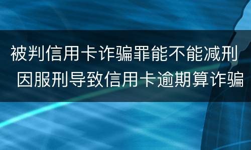 被判信用卡诈骗罪能不能减刑 因服刑导致信用卡逾期算诈骗罪吗