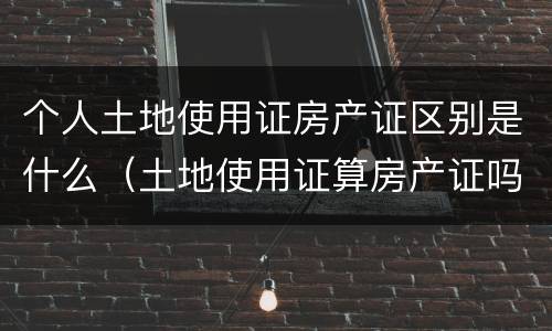 个人土地使用证房产证区别是什么（土地使用证算房产证吗）