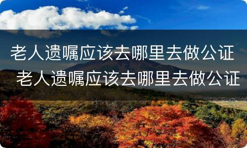 老人遗嘱应该去哪里去做公证 老人遗嘱应该去哪里去做公证呢