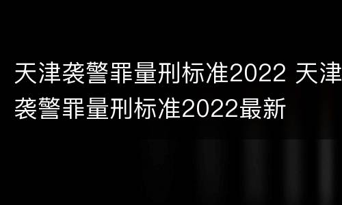 天津袭警罪量刑标准2022 天津袭警罪量刑标准2022最新