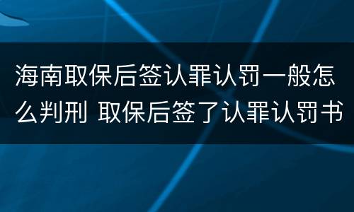 海南取保后签认罪认罚一般怎么判刑 取保后签了认罪认罚书多久判刑