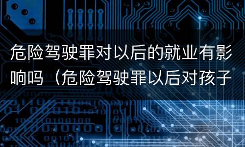 危险驾驶罪对以后的就业有影响吗（危险驾驶罪以后对孩子就业有影响吗）