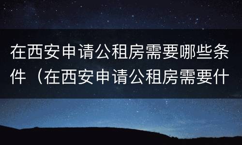 在西安申请公租房需要哪些条件（在西安申请公租房需要什么条件）