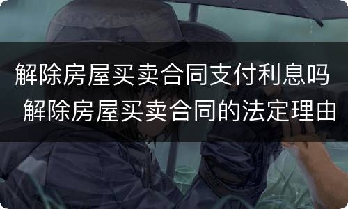 解除房屋买卖合同支付利息吗 解除房屋买卖合同的法定理由