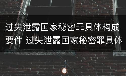 过失泄露国家秘密罪具体构成要件 过失泄露国家秘密罪具体构成要件是什么