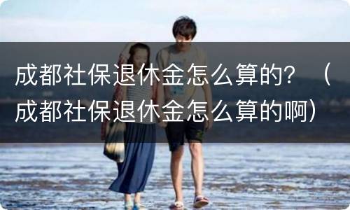 成都社保退休金怎么算的？（成都社保退休金怎么算的啊）