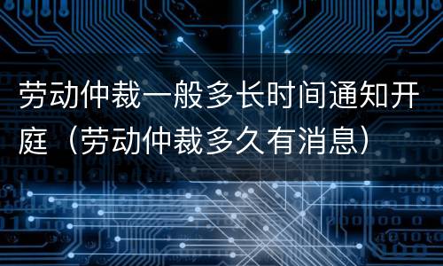 劳动仲裁一般多长时间通知开庭（劳动仲裁多久有消息）