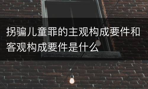 拐骗儿童罪的主观构成要件和客观构成要件是什么