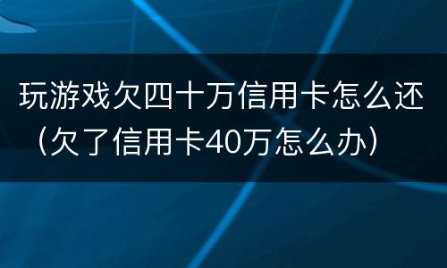 玩游戏欠四十万信用卡怎么还（欠了信用卡40万怎么办）