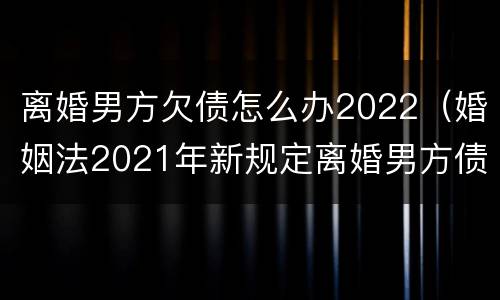离婚男方欠债怎么办2022（婚姻法2021年新规定离婚男方债务）