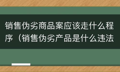 销售伪劣商品案应该走什么程序（销售伪劣产品是什么违法行为）