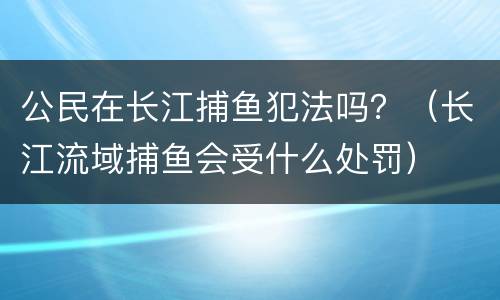 公民在长江捕鱼犯法吗？（长江流域捕鱼会受什么处罚）