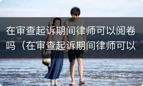 在审查起诉期间律师可以阅卷吗（在审查起诉期间律师可以阅卷吗）