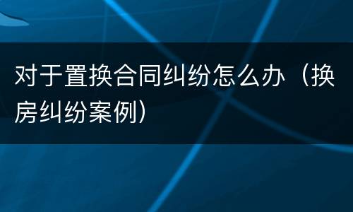 对于置换合同纠纷怎么办（换房纠纷案例）