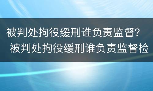 被判处拘役缓刑谁负责监督？ 被判处拘役缓刑谁负责监督检查