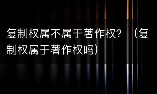 复制权属不属于著作权？（复制权属于著作权吗）