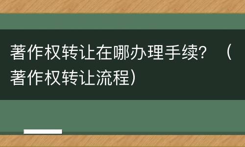 著作权转让在哪办理手续？（著作权转让流程）