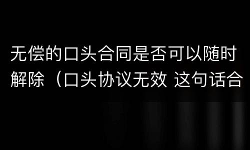 无偿的口头合同是否可以随时解除（口头协议无效 这句话合同上有用吗?）