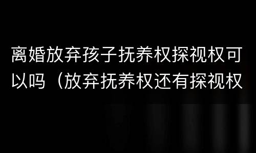 离婚放弃孩子抚养权探视权可以吗（放弃抚养权还有探视权吗）